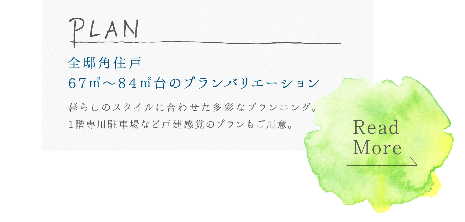 plan 全邸角住戸,67㎡～84㎡台のプランバリエーション 暮らしのスタイルに合わせた多彩なプランニング。専用駐車場など戸建感覚のプランもご用意。